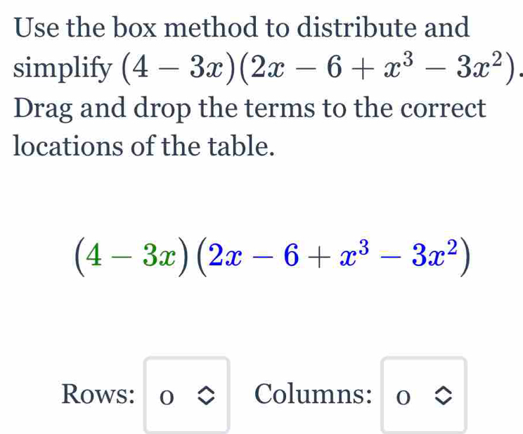 Use the box method to distribute and
simplify (4-3x)(2x-6+x^3-3x^2)
Drag and drop the terms to the correct
locations of the table.
(4-3x)(2x-6+x^3-3x^2)
Rows: U 
Columns: