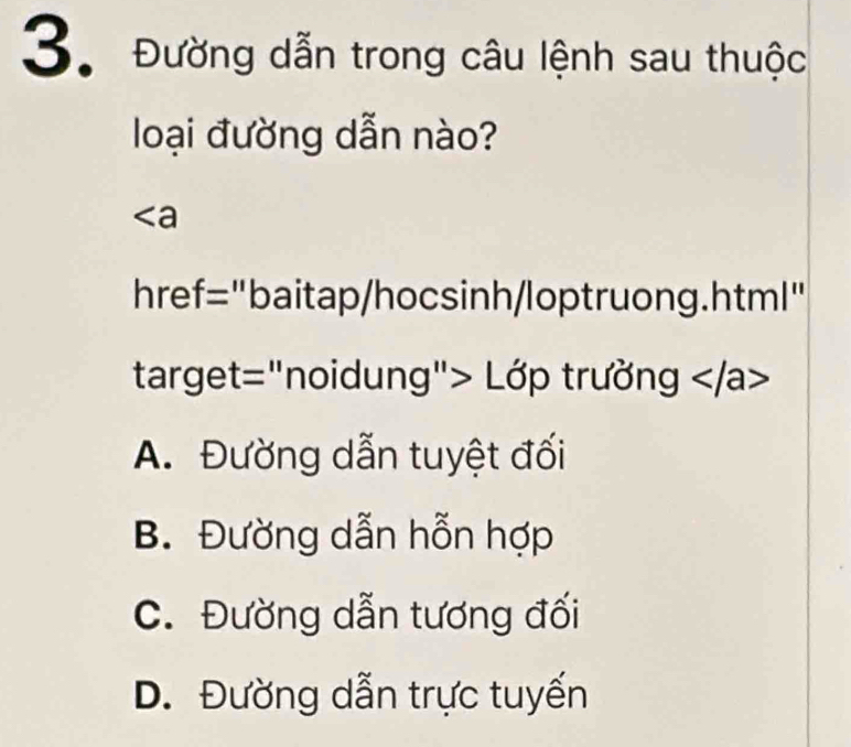 Đường dẫn trong câu lệnh sau thuộc
loại đường dẫn nào?
∠ a
href="baitap/hocsinh/loptruong.html"
target="noidung"> Lớp trường
A. Đường dẫn tuyệt đối
B. Đường dẫn hỗn hợp
C. Đường dẫn tương đối
D. Đường dẫn trực tuyến