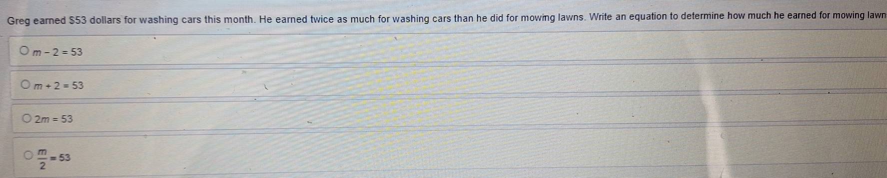 Greg earned $53 dollars for washing cars this month. He earned twice as much for washing cars than he did for mowing lawns. Write an equation to determine how much he earned for mowing lawn
m-2=53
m+2=53
2m=53
 m/2 =53