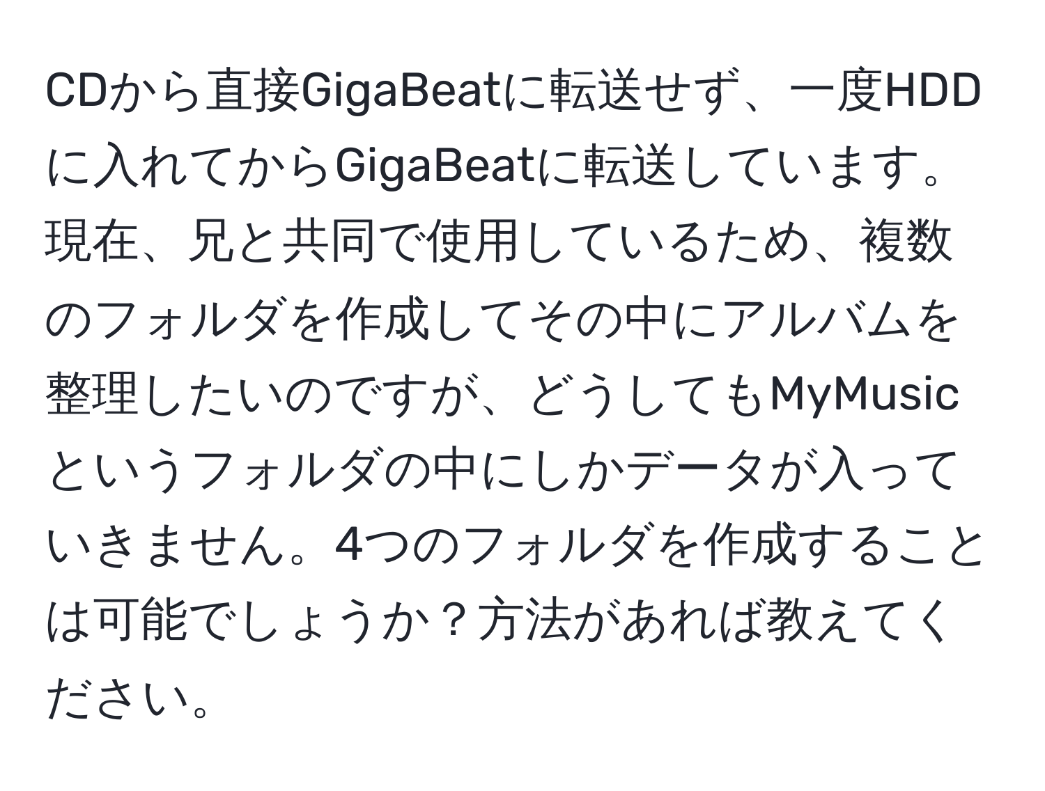 CDから直接GigaBeatに転送せず、一度HDDに入れてからGigaBeatに転送しています。現在、兄と共同で使用しているため、複数のフォルダを作成してその中にアルバムを整理したいのですが、どうしてもMyMusicというフォルダの中にしかデータが入っていきません。4つのフォルダを作成することは可能でしょうか？方法があれば教えてください。