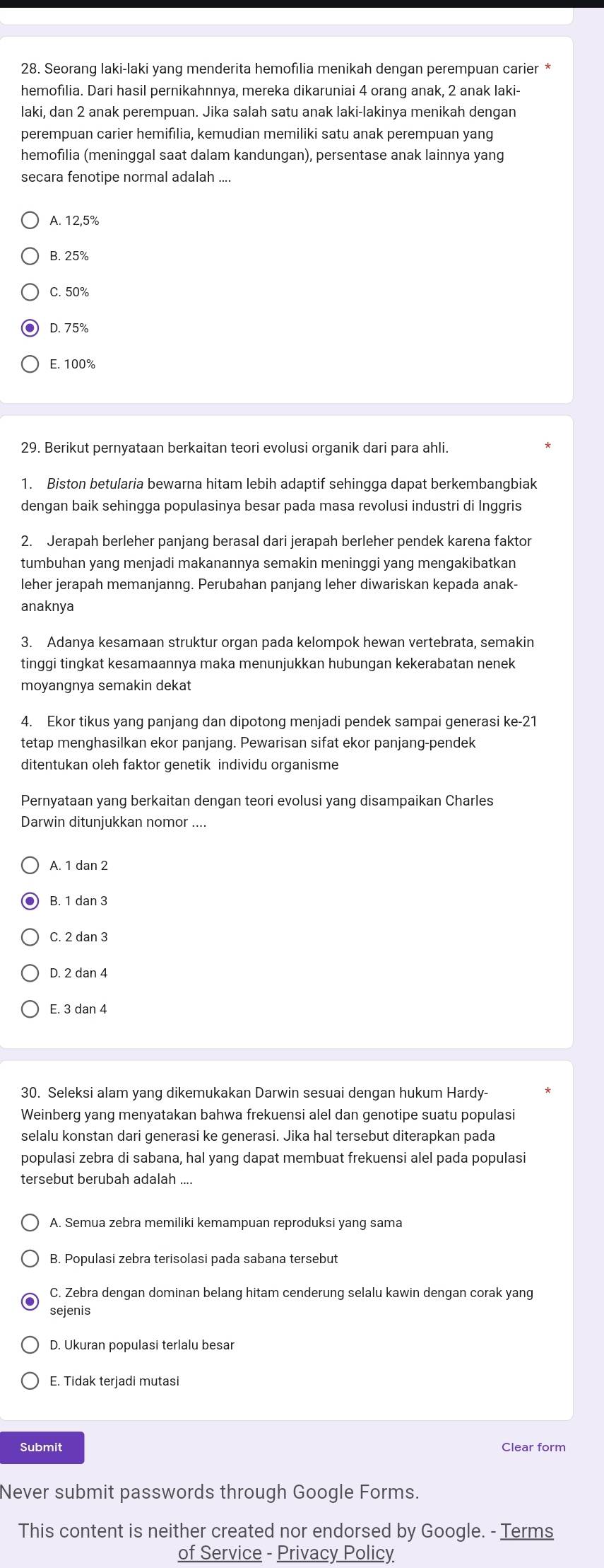 Seorang laki-laki yang menderita hemofılia menikah dengan perempuan carier *
hemofilia. Dari hasil pernikahnnya, mereka dikaruniai 4 orang anak, 2 anak laki-
laki, dan 2 anak perempuan. Jika salah satu anak laki-lakinya menikah dengan
perempuan carier hemifilia, kemudian memiliki satu anak perempuan yang
hemofilia (meninggal saat dalam kandungan), persentase anak lainnya yang
secara fenotipe normal adalah ....
A. 12,5%
B. 25%
C. 50%
D. 75%
E. 100%
29. Berikut pernyataan berkaitan teori evolusi organik dari para ahli.
1. Biston betularia bewarna hitam lebih adaptif sehingga dapat berkembangbiak
dengan baik sehingga populasinya besar pada masa revolusi industri di Inggris
2. Jerapah berleher panjang berasal dari jerapah berleher pendek karena faktor
tumbuhan yang menjadi makanannya semakin meninggi yang mengakibatkan
leher jerapah memanjanng. Perubahan panjang leher diwariskan kepada anak-
anaknya
3. Adanya kesamaan struktur organ pada kelompok hewan vertebrata, semakin
tinggi tingkat kesamaannya maka menunjukkan hubungan kekerabatan nenek
moyangnya semakin dekat
4. Ekor tikus yang panjang dan dipotong menjadi pendek sampai generasi ke-21
tetap menghasilkan ekor panjang. Pewarisan sifat ekor panjang-pendek
ditentukan oleh faktor genetik individu organisme
Pernyataan yang berkaitan dengan teori evolusi yang disampaikan Charles
Darwin ditunjukkan nomor ....
A. 1 dan 2
B. 1 dan 3
C. 2 dan 3
D. 2 dan 4
E. 3 dan 4
30. Seleksi alam yang dikemukakan Darwin sesuai dengan hukum Hardy-
Weinberg yang menyatakan bahwa frekuensi alel dan genotipe suatu populasi
selalu konstan dari generasi ke generasi. Jika hal tersebut diterapkan pada
populasi zebra di sabana, hal yang dapat membuat frekuensi alel pada populasi
tersebut berubah adalah .
A. Semua zebra memiliki kemampuan reproduksi yang sama
B. Populasi zebra terisolasi pada sabana tersebut
C. Zebra dengan dominan belang hitam cenderung selalu kawin dengan corak yang
sejenis
D. Ukuran populasi terlalu besar
E. Tidak terjadi mutasi
Submit Clear form
Never submit passwords through Google Forms.
This content is neither created nor endorsed by Google. - Terms
of Service - Privacy Policy