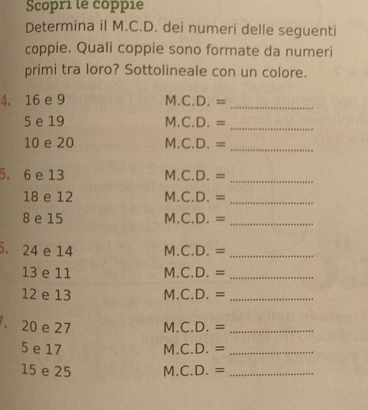 Scopri le coppie 
Determina il M.C.D. dei numeri delle seguenti 
coppie. Quali coppie sono formate da numeri 
primi tra loro? Sottolineale con un colore. 
4, 16 e 9 M.C.D.= _ 
5 e 19 M.C.D.= _
10 e 20 M.C.D.= _ 
5. 6 e 13 M.C.D.= _
18 e 12 M.C.D.= _ 
8 e 15 M.C.D.= _ 
. 24 e 14 M.C.D.= _ 
13 e 11 M.C.D.= _ 
12 e 13 M.C.D.= _ 
。 20 e 27 M.C.D.= _ 
5 e 17 M.C.D.= _ 
15 e 25 M.C.D.= _