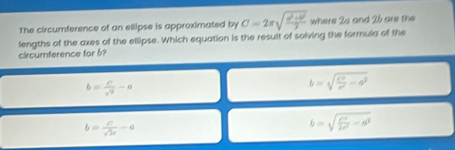 The circumference of an ellipse is approximated by C=2π sqrt(frac a^2+θ^2)2 where 24 and 25 are the
lengths of the axes of the ellipse. Which equation is the result of solving the formula of the
circumterence for b?
b= c/sqrt(3) -a
b=sqrt(frac C^2)r^2-d^2
b= c/sqrt(2)x -a
b=sqrt(frac c^2)2a^2-d^2