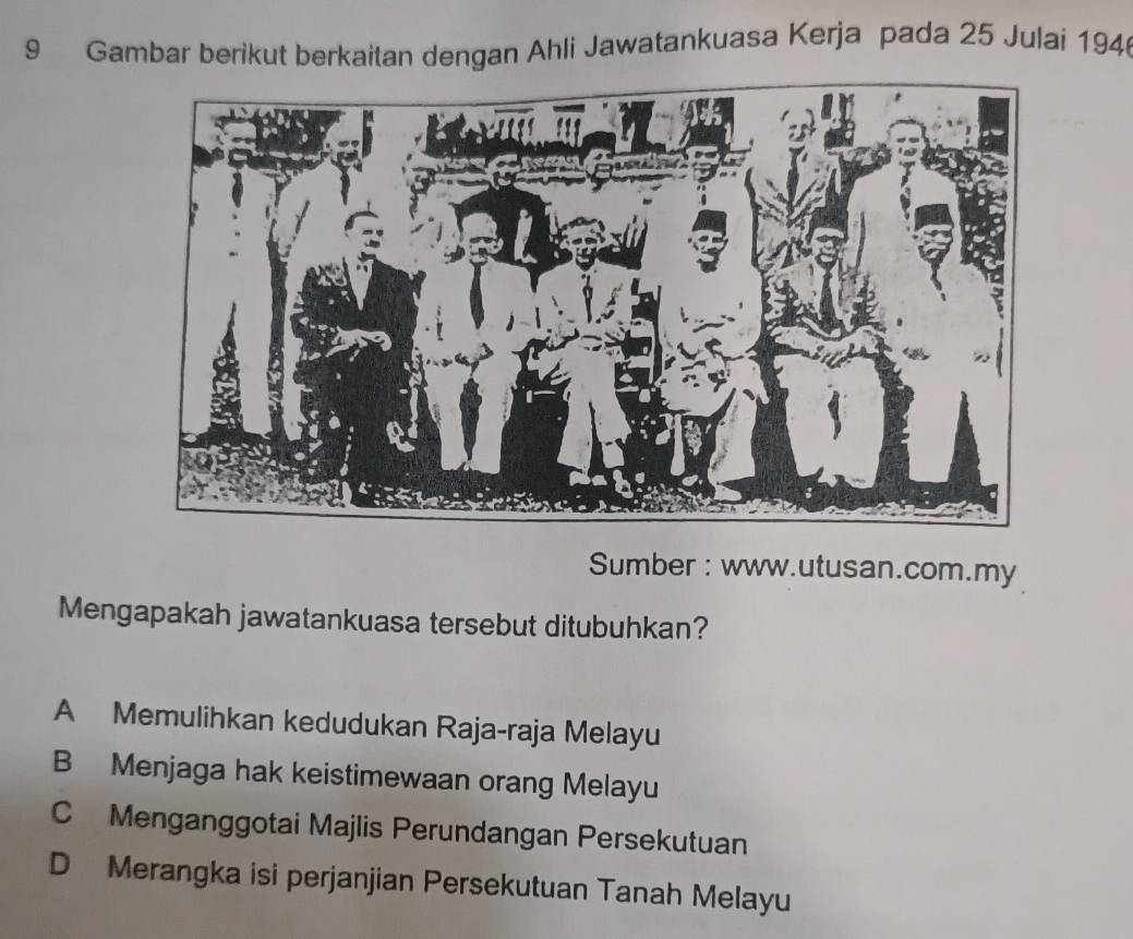 Gambar berikut berkaitan dengan Ahli Jawatankuasa Kerja pada 25 Julai 194
Sumber : www.utusan.com.my
Mengapakah jawatankuasa tersebut ditubuhkan?
A Memulihkan kedudukan Raja-raja Melayu
B Menjaga hak keistimewaan orang Melayu
C Menganggotai Majlis Perundangan Persekutuan
D Merangka isi perjanjian Persekutuan Tanah Melayu