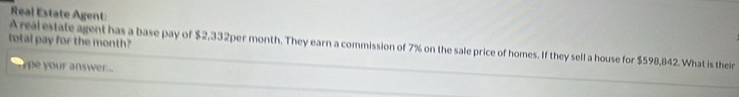 Real Estate Agent: 
total pay for the month? 
A real estate agent has a base pay of $2,332per month. They earn a commission of 7% on the sale price of homes. If they sell a house for $598,842. What is their 
y pe your answer...