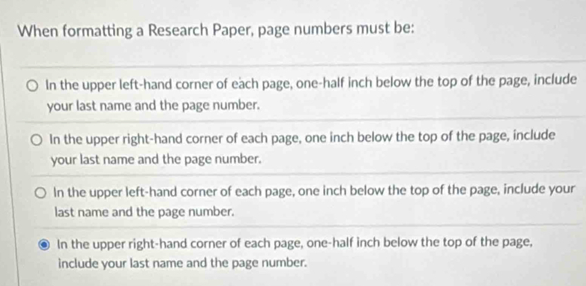 When formatting a Research Paper, page numbers must be:
In the upper left-hand corner of each page, one-half inch below the top of the page, include
your last name and the page number.
In the upper right-hand corner of each page, one inch below the top of the page, include
your last name and the page number.
In the upper left-hand corner of each page, one inch below the top of the page, include your
last name and the page number.
In the upper right-hand corner of each page, one-half inch below the top of the page,
include your last name and the page number.