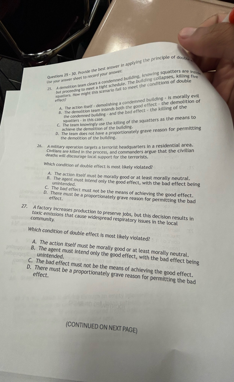 Provide the best answer in applying the principle of double
Use your answer sheet to record your answer.
25. A demolition team clears a condemned building, knowing squatters are inside
but proceeding to meet a tight schedule. The building collapses, killing five
squatters. How might this scenario fail to meet the conditions of double
effect?
A. The action itself - demolishing a condemned building - is morally evil
B. The demolition team intends both the good effect - the demolition of
the condemned building - and the bad effect - the killing of the
squatters - in this case.
C. The team knowingly use the killing of the squatters as the means to
achieve the demolition of the building.
D. The team does not have a proportionately grave reason for permitting
the demolition of the building.
26. A military operation targets a terrorist headquarters in a residential area.
Civilians are killed in the process, and commanders argue that the civilian
deaths will discourage local support for the terrorists.
Which condition of double effect is most likely violated?
A. The action itself must be morally good or at least morally neutral.
B. The agent must intend only the good effect, with the bad effect being
unintended.
C. The bad effect must not be the means of achieving the good effect.
D. There must be a proportionately grave reason for permitting the bad
effect.
27. A factory increases production to preserve jobs, but this decision results in
toxic emissions that cause widespread respiratory issues in the local
community.
Which condition of double effect is most likely violated?
A. The action itself must be morally good or at least morally neutral.
B. The agent must intend only the good effect, with the bad effect being
unintended.
C. The bad effect must not be the means of achieving the good effect.
D. There must be a proportionately grave reason for permitting the bad effect.
(CONTINUED ON NEXT PAGE)