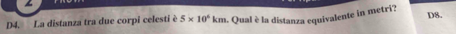 D4. La distanza tra due corpi celesti è 5* 10^6km. Qual è la distanza equivalente in metri? D8.