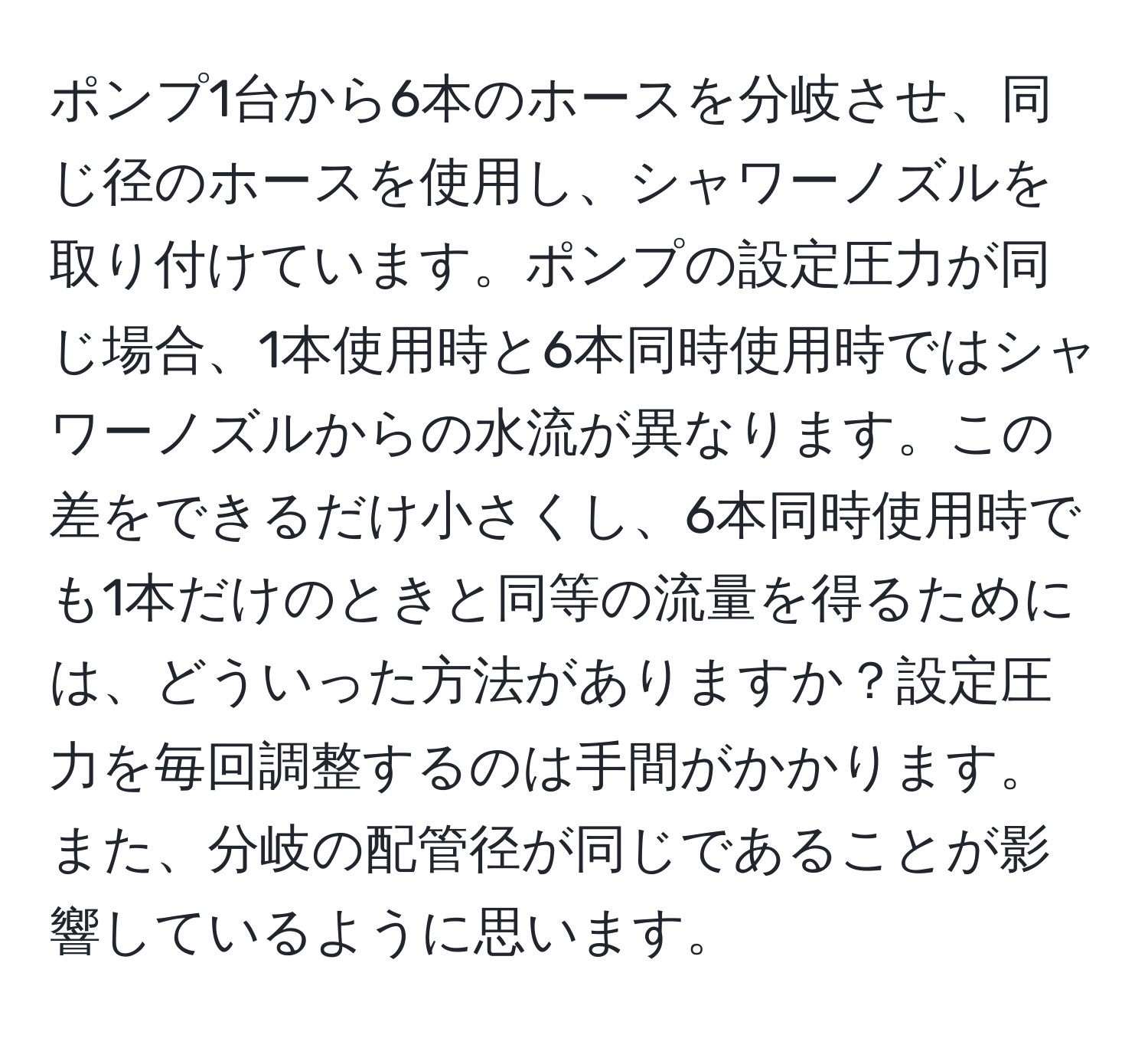 ポンプ1台から6本のホースを分岐させ、同じ径のホースを使用し、シャワーノズルを取り付けています。ポンプの設定圧力が同じ場合、1本使用時と6本同時使用時ではシャワーノズルからの水流が異なります。この差をできるだけ小さくし、6本同時使用時でも1本だけのときと同等の流量を得るためには、どういった方法がありますか？設定圧力を毎回調整するのは手間がかかります。また、分岐の配管径が同じであることが影響しているように思います。