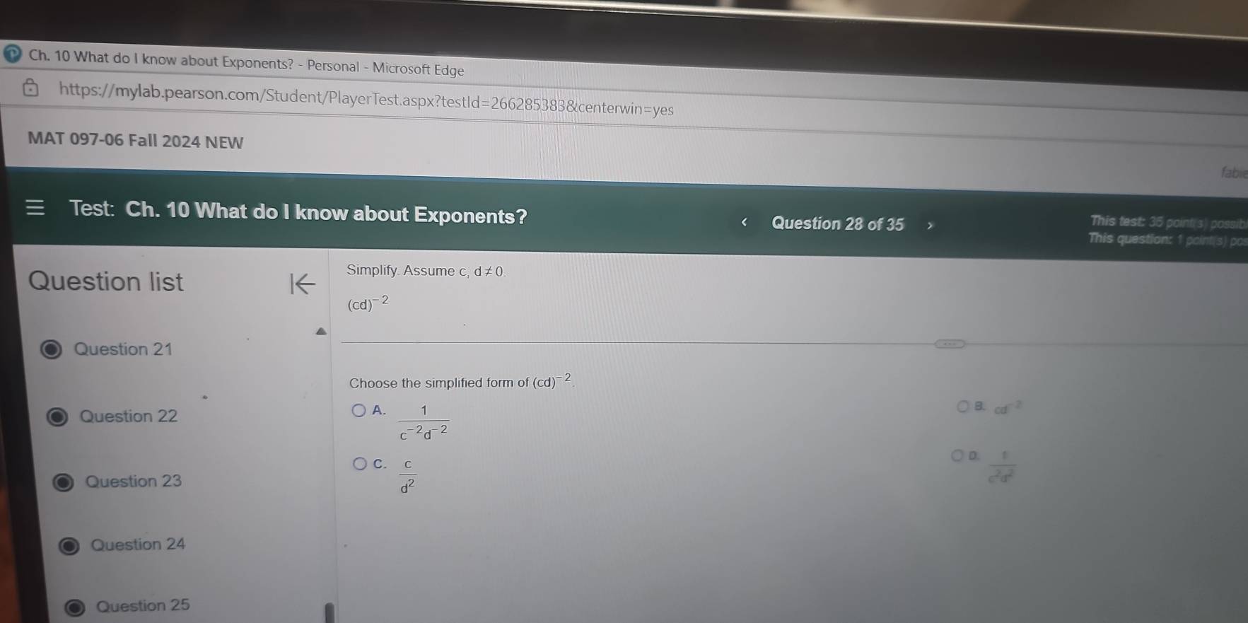 Ch. 10 What do I know about Exponents? - Personal - Microsoft Edge
https://mylab.pearson.com/Student/PlayerTest.aspx?testId=266285383&centerwin=yes
MAT 097-06 Fall 2024 NEW
fable
Test: Ch. 10 What do I know about Exponents? Question 28 of 35
This test: 35 point(s) possib
This question: 1 point(s) po
Question list
Simplify. Assume d!= 0
(cd)^-2
Question 21
Choose the simplified form of (cd)^-2
Question 22
A.  1/c^(-2)d^(-2) 
B. cd^(-2)
C.
D.  t/c^2d^2 
● Question 23  c/d^2 
Question 24
Question 25