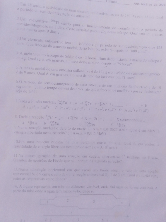 urme : . Ano lectivo de 202
1.Em 48 anos, a actividade de uma amostra radioactiva passoa de 280 Bq para 35 Bq. Qual
o período de semidesintegração da amostra?
201T1 usado para o funcionamento do coração tem o período de
2.Um radioactivo semidesintegração de 3 dias. Certo hospital possui 20g desse isótopo. Qual será em gramas
a sua massa após 9 dias ?
3.Um elemento radioactivo tem um isótopo cujo período de semidesintegração é de 125
anos. Que fracção da amostra inicial, deste isótopo, existira depois de 1000 anos?
4.A meia vida do isótopo de Sódio é de 15 horas. Num dado instante, a massa do isótopo é
de 4g. Qual será, em gramas, a massa deste isótopo, depois de 75 horas'?
5.A massa inicial de uma amostra radioactiva é de 128 g e o período de semidesintegração
é de 9 anos. Qual é, em gramas, a massa da amostra transcorridos 81 anos?
6.O período de semidesintegração de uma amostra de um nuclídeo Radioactivo é de 10
segundos. Quanto tempo deverá decorrer, até que a fracção de nuclídeos por se desintegrar
seja de 1/64.
7.Dada a Fissão nuclear: _(90)^(244)Ba+_0^(1nto _(55)^(97)Cs+_(47)^(144)Ho+? _ - _ -E
A. (an^1))⊂ (-beta^((2))° 2(nn^2) C 2(.dbeta )C3(an^1)e(Abeta^(wedge))D3(on^1)e3(.ibeta^2)
8. Dada a reacção _(92)^(235)U+_0^(1nto _(17)^(90)Rb+X+2(_0^1n)+E. X corresponde a …
A frac 146)57La B^(157)_63Eu C. 125m D _(55)^(144)C_5
9.Numa reacção nuclear o defeito de massa é △ m=0.018623u.m.a 1 Qual é em MeV a
energia libertada nesta reacção? ( |u.m.u.=931.5MeV)
10.Em uma reacção nuclear há uma perda de massa de 4µg. Qual e. em joules, a
quantidade de energia libertada neste processo? (c=3.10^2m/s).Na oitava geração de uma reacção em cadeia. libertam-se 3^3 neutrões de Fissão.
Quantos de neutrões de Fissão que se libertam na segunda geração
13.Numa tubulação horizontal em que escoa um fluido ideal, o raio de uma secção
transversal S; é 9 em e o raio da outra seeção transversal S_2 é de 3 cm. Qual é a razão v|v
entre as respectivas velocidades?
14. A figura representa um tubo de diâmetro variável, onde flui água de forma contínua. A
parte do tubo onde a agua tem maior velocidade é:
2 3 4
_
B 2 C’ 3 D