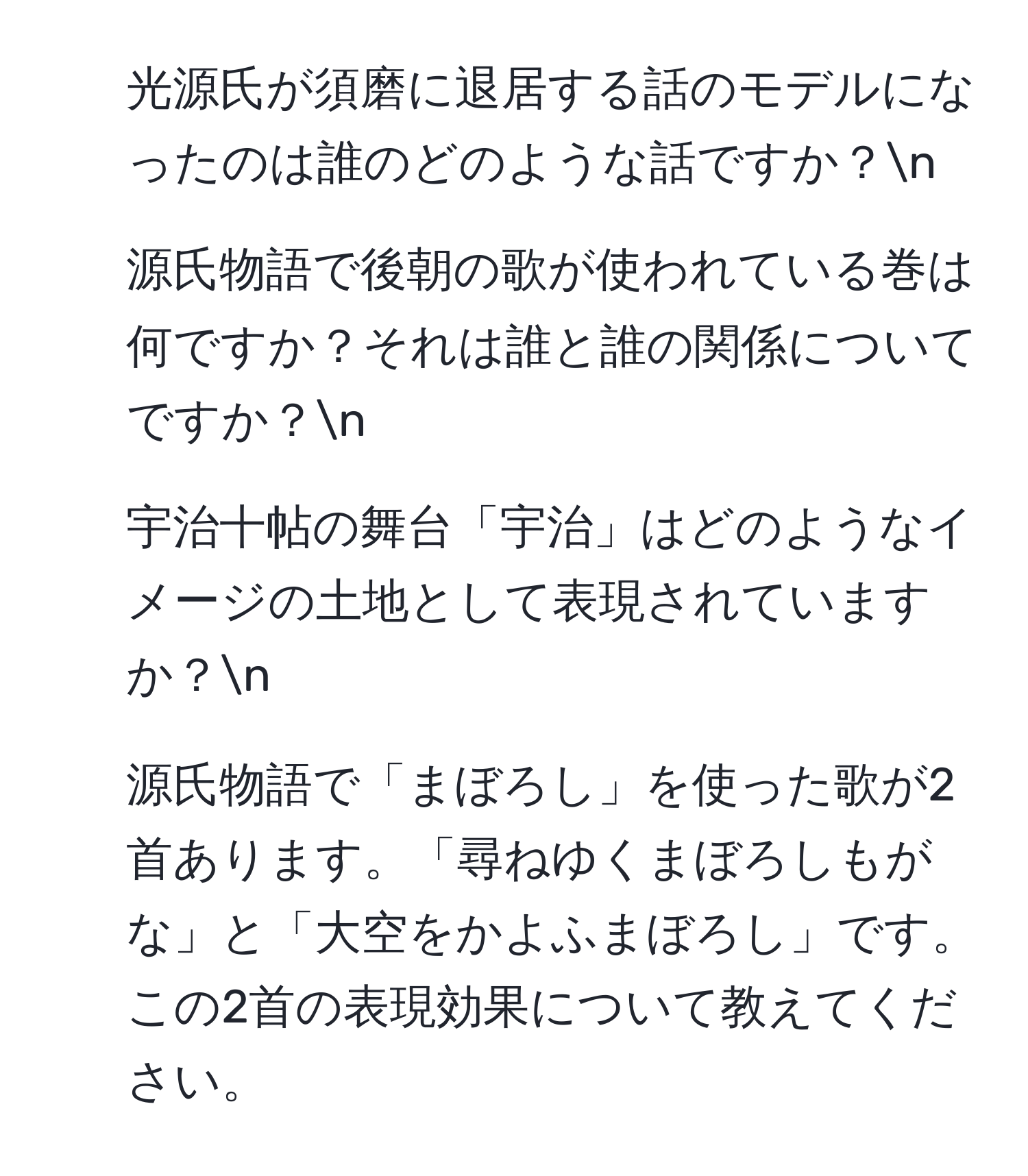 光源氏が須磨に退居する話のモデルになったのは誰のどのような話ですか？n
2. 源氏物語で後朝の歌が使われている巻は何ですか？それは誰と誰の関係についてですか？n
3. 宇治十帖の舞台「宇治」はどのようなイメージの土地として表現されていますか？n
4. 源氏物語で「まぼろし」を使った歌が2首あります。「尋ねゆくまぼろしもがな」と「大空をかよふまぼろし」です。この2首の表現効果について教えてください。