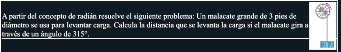 A partir del concepto de radián resuelve el siguiente problema: Un malacate grande de 3 pies de 
diámetro se usa para levantar carga. Calcula la distancia que se levanta la carga si el malacate gira a 
través de un ángulo de 315°.