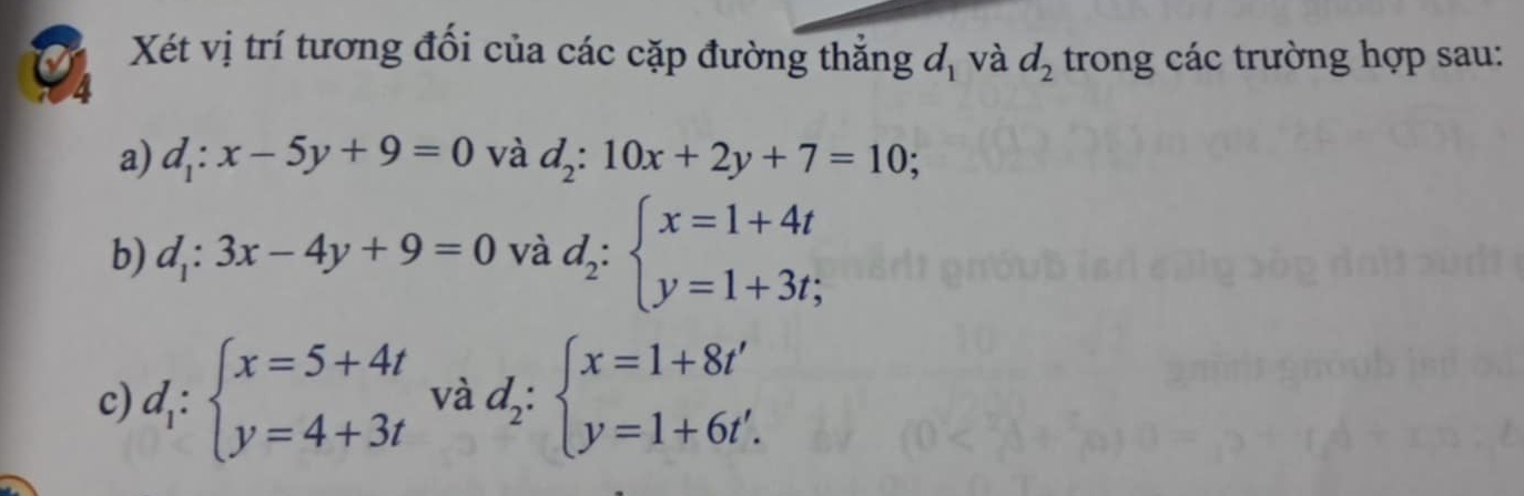 Xét vị trí tương đổi của các cặp đường thẳng d_1 và d_2 trong các trường hợp sau: 
4 
a) d_1:x-5y+9=0 và d_2:10x+2y+7=10; 
b) d_1:3x-4y+9=0 và d_2:beginarrayl x=1+4t y=1+3t;endarray.
c) d_1:beginarrayl x=5+4t y=4+3tendarray. và d_2:beginarrayl x=1+8t' y=1+6t'.endarray.