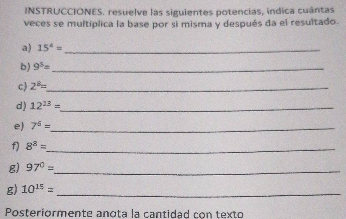 INSTRUCCIONES. resuelve las siguientes potencias, indica cuántas 
veces se multiplica la base por si misma y después da el resultado. 
a) 15^4= _ 
b) 9^5= _ 
c) 2^8= _ 
d) 12^(13)=. _ 
e) 7^6= _ 
f) 8^8= _ 
g) 97°= _ 
g) 10^(15)= _ 
Posteriormente anota la cantidad con texto