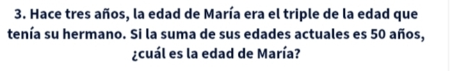 Hace tres años, la edad de María era el triple de la edad que 
tenía su hermano. Si la suma de sus edades actuales es 50 años, 
¿cuál es la edad de María?