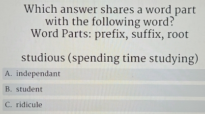 Which answer shares a word part
with the following word?
Word Parts: prefix, suffix, root
studious (spending time studying)
A. independant
B. student
C. ridicule