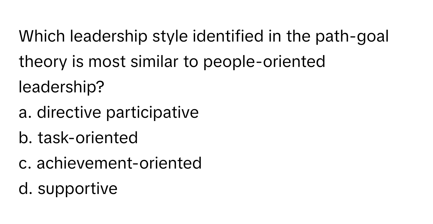 Which leadership style identified in the path-goal theory is most similar to people-oriented leadership?
a. directive participative
b. task-oriented
c. achievement-oriented
d. supportive