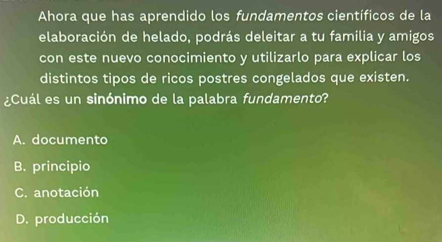 Ahora que has aprendido los fundamentos científicos de la
elaboración de helado, podrás deleitar a tu familia y amigos
con este nuevo conocimiento y utilizarlo para explicar los
distintos tipos de ricos postres congelados que existen.
¿Cuál es un sinónimo de la palabra fundamento?
A. documento
B. principio
C. anotación
D. producción