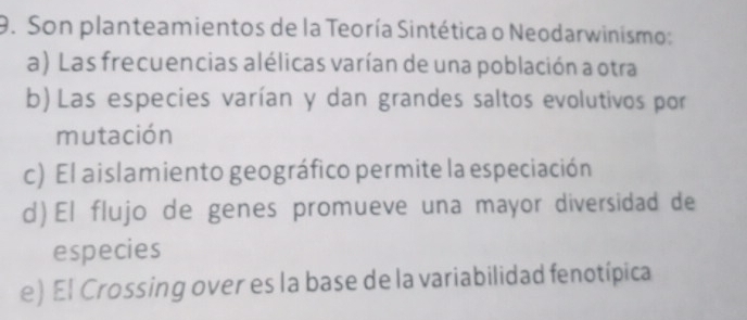 Son planteamientos de la Teoría Sintética o Neodarwinismo:
a) Las frecuencias alélicas varían de una población a otra
b) Las especies varían y dan grandes saltos evolutivos por
mutación
c) El aislamiento geográfico permite la especiación
d) El flujo de genes promueve una mayor diversidad de
especies
e) El Crossing over es la base de la variabilidad fenotípica