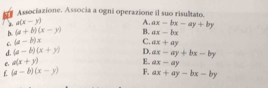 Associazione. Associa a ogni operazione il suo risultato. 
a. a(x-y) A. ax-bx-ay+by
b. (a+b)(x-y) B. ax-bx
C. (a-b)x C. 
d. (a-b)(x+y) ax+ay
D. ax-ay+bx-by
e. a(x+y)
E. ax-ay
f. (a-b)(x-y) F. ax+ay-bx-by