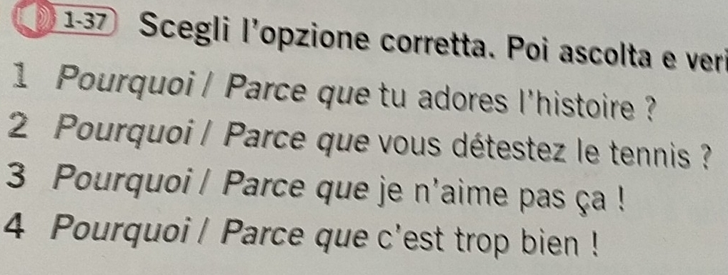 1-37 Scegli l'opzione corretta. Poi ascolta e veri 
1 Pourquoi | Parce que tu adores l'histoire ? 
2 Pourquoi / Parce que vous détestez le tennis ? 
3 Pourquoi | Parce que je n'aime pas ça ! 
4 Pourquoi | Parce que c'est trop bien !