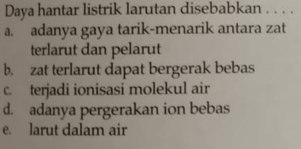 Daya hantar listrik larutan disebabkan . . . .
a. adanya gaya tarik-menarik antara zat
terlarut dan pelarut
b. zat terlarut dapat bergerak bebas
c. terjadi ionisasi molekul air
d. adanya pergerakan ion bebas
e. larut dalam air