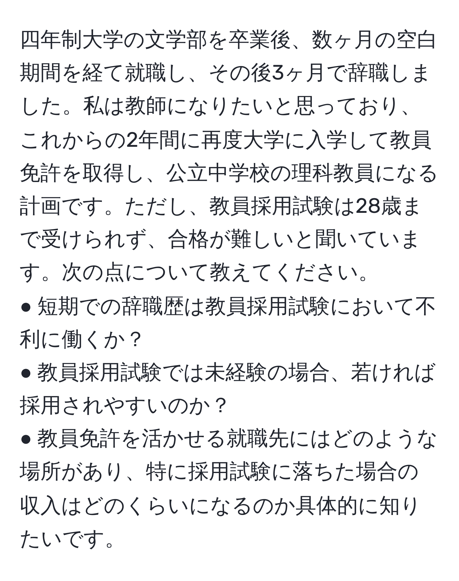 四年制大学の文学部を卒業後、数ヶ月の空白期間を経て就職し、その後3ヶ月で辞職しました。私は教師になりたいと思っており、これからの2年間に再度大学に入学して教員免許を取得し、公立中学校の理科教員になる計画です。ただし、教員採用試験は28歳まで受けられず、合格が難しいと聞いています。次の点について教えてください。  
● 短期での辞職歴は教員採用試験において不利に働くか？  
● 教員採用試験では未経験の場合、若ければ採用されやすいのか？  
● 教員免許を活かせる就職先にはどのような場所があり、特に採用試験に落ちた場合の収入はどのくらいになるのか具体的に知りたいです。