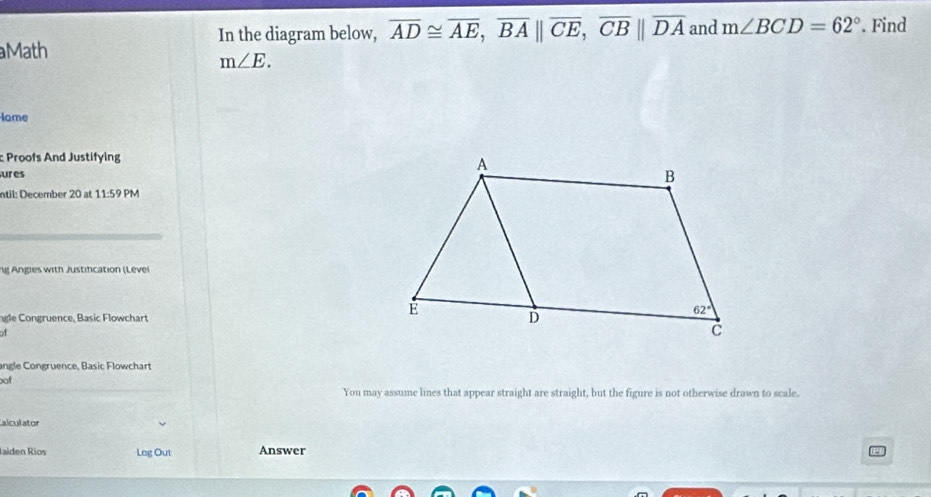 In the diagram below, overline AD≌ overline AE,overline BA||overline CE,overline CB||overline DA and m∠ BCD=62°. Find
Math
m∠ E.
lame
Proofs And Justifying
ures
ntil: December 20 at 11:5 PM
ng Angles with Justifcation (Levei
ngle Congruence, Basic Flowchart 
of
angle Congruence, Basic Flowchart
oof
You may assume lines that appear straight are straight, but the figure is not otherwise drawn to scale.
alculator
Jaiden Ríos Log Out Answer