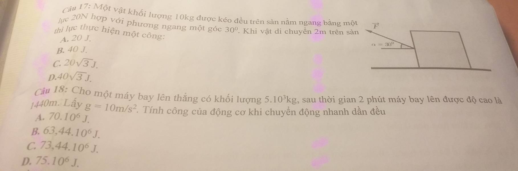 Một vật khối lượng 10kg được kéo đều trên sản nằm ngang bằng một
lực 20N hợp với phương ngang một góc 30°. Khi vật di chuyển 2m trên sàn
thì lực thực hiện một công:
A. 20 J.
B. 40 J.
C. 20sqrt(3)J.
D. 40sqrt(3)J.
Câu 18: Cho một máy bay lên thắng có khối lượng 5.10^3kg , sau thời gian 2 phút máy bay lên được độ cao là
1440m. Lấy g=10m/s^2 *. Tính công của động cơ khi chuyển động nhanh dần đều
A. 70.10^6J.
B. 63,44.10^6J.
C. 73,44.10^6J.
D. 75.10^6J.