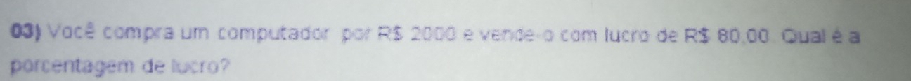 Você compra um computador por R$ 2000 e vende-o com lucro de R$ 80,00. Qual é a 
porcentagem de lucro?