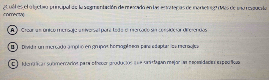 ¿Cuál es el objetivo principal de la segmentación de mercado en las estrategias de marketing? (Más de una respuesta
correcta)
A ) Crear un único mensaje universal para todo el mercado sin considerar diferencias
B  Dividir un mercado amplio en grupos homogéneos para adaptar los mensajes
C ) Identificar submercados para ofrecer productos que satisfagan mejor las necesidades específicas