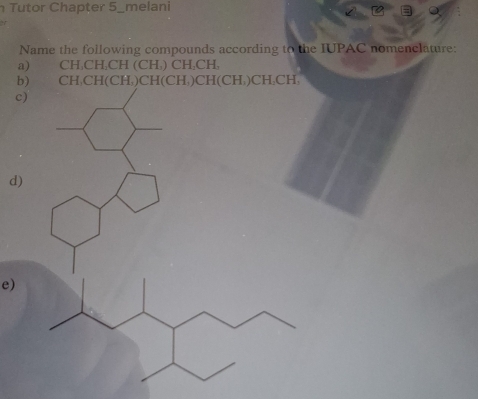 Tutor Chapter 5_melani 
Name the following compounds according to the IUPAC nomenclature: 
a) CH₃CH₃CH (CH₃) CH₃CH, 
b) CH₃CH (CH,) CH(CH,)CH(CH,)CH₃CH, 
c) 
d) 
e)