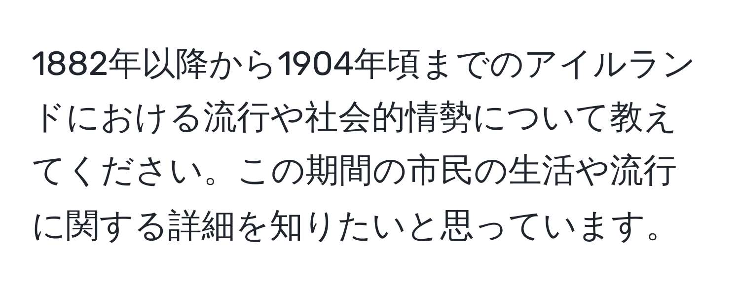 1882年以降から1904年頃までのアイルランドにおける流行や社会的情勢について教えてください。この期間の市民の生活や流行に関する詳細を知りたいと思っています。