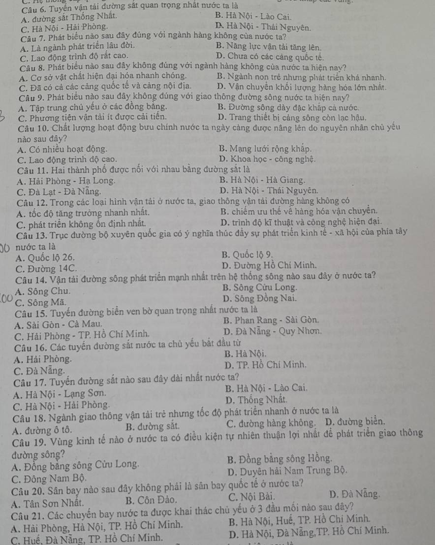 Tuyến vận tải đường sắt quan trọng nhất nước ta là
A. đường sắt Thống Nhất.
B. Hà Nội - Lào Cai.
C. Hà Nội - Hải Phòng.
D Hà Nội - Thái Nguyên.
Câu 7. Phát biểu nào sau đây đúng với ngành hàng không của nước ta?
A. Là ngành phát triển lâu đời. B. Năng lực vận tải tăng lên.
C. Lao động trình độ rất cao. D. Chưa có các cảng quốc tế.
Câu 8. Phát biểu nào sau đây không đúng với ngành hàng không của nước ta hiện nay?
A. Cơ sở vật chất hiện đại hóa nhanh chóng. B. Ngành non trẻ nhưng phát triển khả nhanh.
C. Đã có cả các cảng quốc tế và cảng nội địa. D. Vận chuyển khối lượng hàng hóa lớn nhất.
Câu 9. Phát biểu nào sau đây không đúng với giao thông đường sông nước ta hiện nay?
A. Tập trung chủ yếu ở các đồng bằng. B. Đường sông dày đặc khắp cả nước.
C. Phương tiện vận tải ít được cải tiến. D. Trang thiết bị cảng sông còn lạc hậu.
Câu 10. Chất lượng hoạt động bưu chính nước ta ngày càng được nâng lên do nguyên nhân chủ yếu
nào sau dây?
A. Có nhiều hoạt động. B. Mạng lưới rộng khắp.
C. Lao động trình độ cao. D. Khoa học - công nghệ.
Câu 11. Hai thành phố được nối với nhau bằng đường sắt là
A. Hải Phòng - Hạ Long. B. Hà Nội - Hà Giang.
C. Đà Lạt - Đà Nẵng. D. Hà Nội - Thái Nguyên.
Câu 12. Trong các loại hình vận tải ở nước ta, giao thông vận tải đường hàng không có
A. tốc độ tăng trưởng nhanh nhất. B. chiếm ưu thế về hàng hóa vận chuyên.
C. phát triển không ổn định nhất. D. trình độ kĩ thuật và công nghệ hiện đại.
Câu 13. Trục đường bộ xuyên quốc gia có ý nghĩa thúc đầy sự phát triển kinh tế - xã hội của phía tây
nước ta là
A. Quốc lộ 26. B. Quốc lộ 9.
C. Đường 14C. D. Đường Hồ Chí Minh.
Câu 14. Vận tải đường sông phát triển mạnh nhất trên hệ thống sông nào sau đây ở nước ta?
A. Sông Chu.  B. Sông Cửu Long.
C. Sông Mã D. Sông Đồng Nai.
Câu 15. Tuyến đường biển ven bờ quan trọng nhất nước ta là
A. Sài Gòn - Cà Mau.  B. Phan Rang - Sài Gòn.
C. Hải Phòng - TP. Hồ Chí Minh.  D. Đà Nẵng - Quy Nhơn,
Câu 16. Các tuyến đường sắt nước ta chủ yếu bắt đầu từ
B. Hà Nội.
A. Hải Phòng.
C. Đà Nẵng. D. TP. Hồ Chí Minh,
Câu 17. Tuyến đường sắt nào sau đây dài nhất nước ta?
A. Hà Nội - Lạng Sơn. B, Hà Nội - Lào Cai.
C. Hà Nội - Hải Phòng. D. Thống Nhất.
Câu 18. Ngành giao thông vận tải trẻ nhưng tốc độ phát triển nhanh ở nước ta là
A. đường ô tô. B. đường sắt. C. đường hàng không. D. đường biển.
Câu 19. Vùng kinh tế nào ở nước ta có điều kiện tự nhiên thuận lợi nhất để phát triển giao thông
đường sông?
A. Đồng bằng sông Cửu Long. B. Đồng bằng sông Hồng.
C. Đông Nam Bộ. D. Duyên hải Nam Trung Bộ.
Câu 20. Sân bay nào sau đây không phải là sân bay quốc tế ở nước ta?
A. Tân Sơn Nhất. B. Côn Dảo. C. Nội Bài.
D. Đà Nẵng.
Câu 21. Các chuyến bay nước ta được khai thác chủ yếu ở 3 đầu mối nào sau đây?
A. Hài Phòng, Hà Nội, TP. Hồ Chí Minh. B. Hà Nội, Huế, TP. Hồ Chí Minh.
C, Huế, Đà Nẵng, TP. Hồ Chí Minh. D. Hà Nội, Đà Nẵng,TP. Hồ Chí Minh.