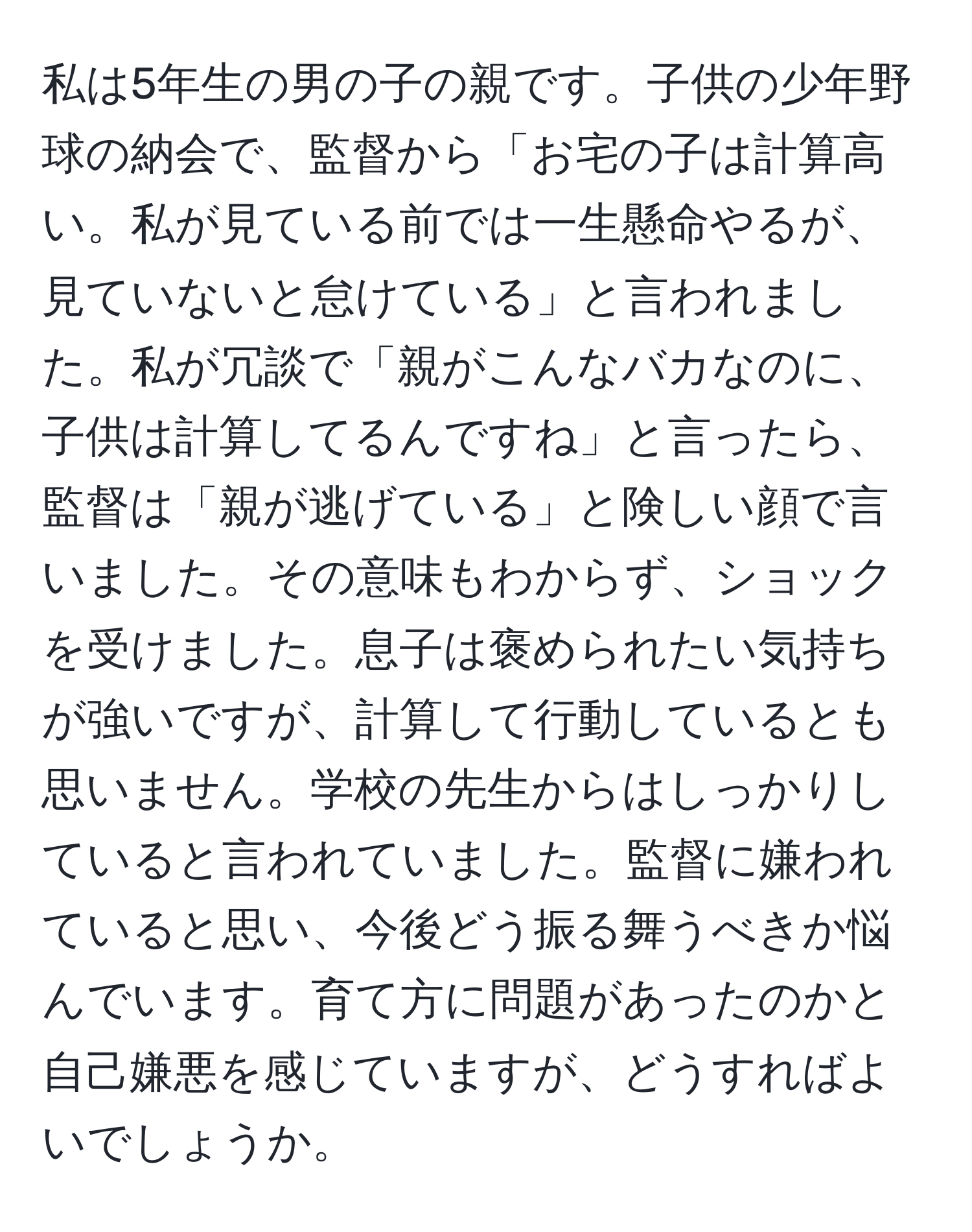 私は5年生の男の子の親です。子供の少年野球の納会で、監督から「お宅の子は計算高い。私が見ている前では一生懸命やるが、見ていないと怠けている」と言われました。私が冗談で「親がこんなバカなのに、子供は計算してるんですね」と言ったら、監督は「親が逃げている」と険しい顔で言いました。その意味もわからず、ショックを受けました。息子は褒められたい気持ちが強いですが、計算して行動しているとも思いません。学校の先生からはしっかりしていると言われていました。監督に嫌われていると思い、今後どう振る舞うべきか悩んでいます。育て方に問題があったのかと自己嫌悪を感じていますが、どうすればよいでしょうか。