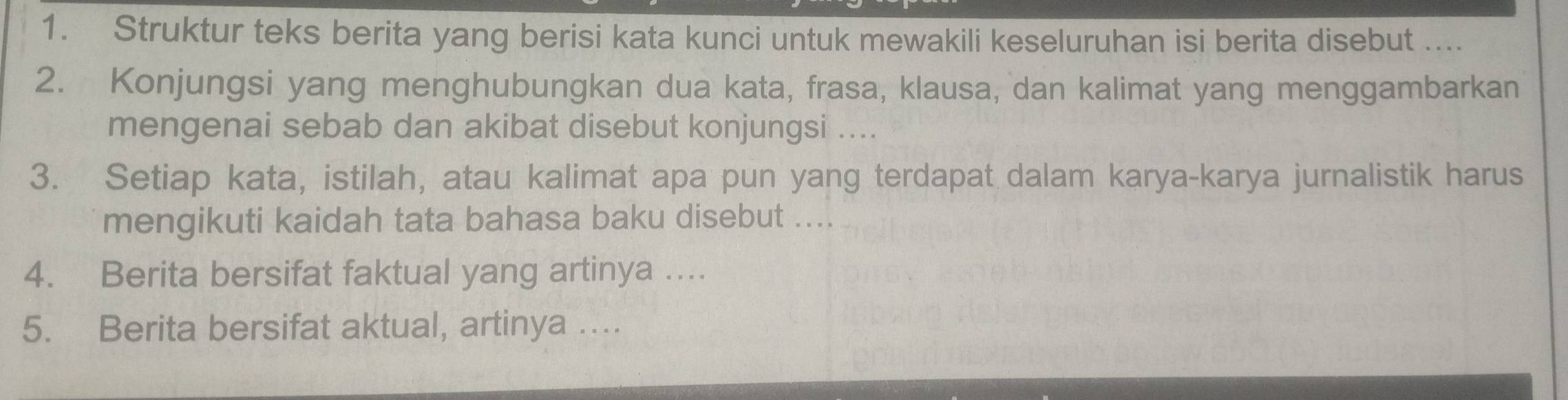 Struktur teks berita yang berisi kata kunci untuk mewakili keseluruhan isi berita disebut .... 
2. Konjungsi yang menghubungkan dua kata, frasa, klausa, dan kalimat yang menggambarkan 
mengenai sebab dan akibat disebut konjungsi .... 
3. Setiap kata, istilah, atau kalimat apa pun yang terdapat dalam karya-karya jurnalistik harus 
mengikuti kaidah tata bahasa baku disebut .... 
4. Berita bersifat faktual yang artinya …... 
5. Berita bersifat aktual, artinya ....