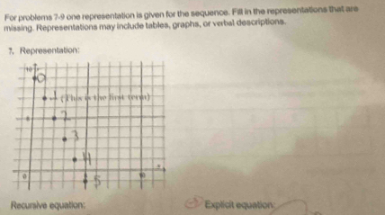 For problems 7-9 one representation is given for the sequence. Fill in the representations that are 
missing. Representations may include tables, graphs, or verbal descriptions. 
1, Representation: 
Recursive equation: Explicit equation: