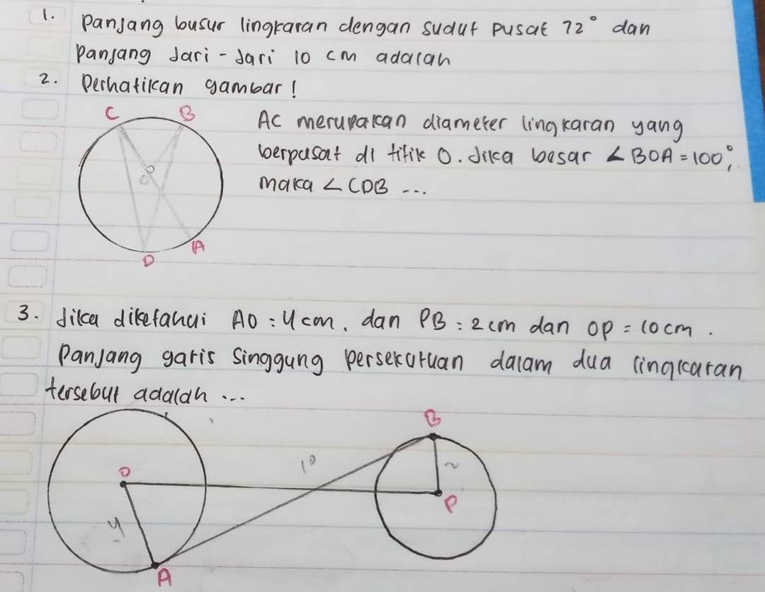 Panjang busur lingraran dengan sudut pusat 72° dan
Panjang Jari-Jari 10 cm adalah
2. Derhatikan gambar!
Ac merupakan diameter lingkaran yang
verpasat di fifik 0. dika besar ∠ BOA=100°,
maka ∠ CDB...
3. dikca dikefanui AO=4cm dan PB=2cm dan OP=10cm.
Panjang garis singgung perseraruan dalam dua linqcaran
tersebul adaldh. . .
A