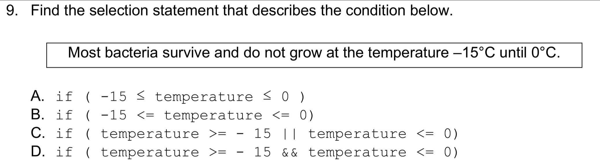 Find the selection statement that describes the condition below.
Most bacteria survive and do not grow at the temperature -15°C until 0°C.
A. if (-15≤ temperature ≤ 0 )
B. if (-15 temperature
C. if ( temperature =-15 || temperature
D. if ( temperature =-15 && temperature