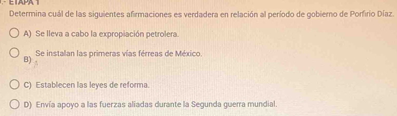 ETAPA 1
Determina cuál de las siguientes afirmaciones es verdadera en relación al período de gobierno de Porfirio Díaz.
A) Se lleva a cabo la expropiación petrolera.
Se instalan las primeras vías férreas de México.
B)
C) Establecen las leyes de reforma.
D) Envía apoyo a las fuerzas aliadas durante la Segunda guerra mundial.