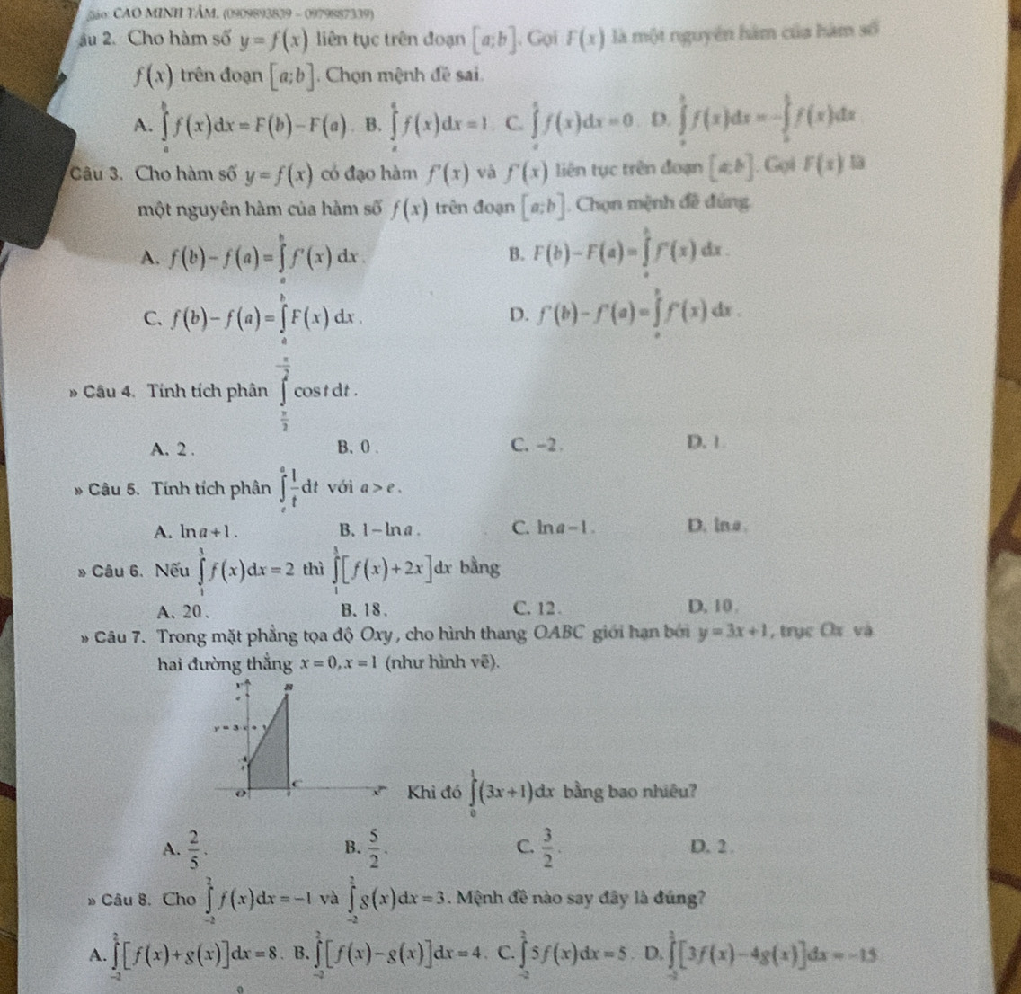 São: CAO MINH TÂM. (0909893839 - 0979887339)
âu 2. Cho hàm số y=f(x) liên tục trên đoạn [a;b] , Gọi F(x) là một nguyên hàm của hàm số
f(x) trên đoạn [a;b]. Chọn mệnh đề sai.
A. ∈tlimits _a^(bf(x)dx=F(b)-F(a) B. ∈tlimits _a^af(x)dx=1 C. ∈tlimits _a^1f(x)dx=0 D. ∈tlimits _0^1f(x)dx=-∈tlimits _0^1f(x)dx
Câu 3. Cho hàm số y=f(x) có đạo hàm f'(x) và f'(x) liên tục trên đoạn [a,b]. Gọi F(x)
một nguyên hàm của hàm số f(x) trên đoạn [a;b]. Chọn mệnh đề đúng
A. f(b)-f(a)=∈tlimits _a^bf'(x)dx. F(b)-F(a)=∈tlimits _a^bF(x)dx.
B.
C. f(b)-f(a)=∈tlimits _a^bF(x)dx.
D. f(b)-f'(a)=∈tlimits _a^bf'(x)dx.
# Câu 4. Tính tích phân cos t dt .
frac beginarray)r 3 π endarray 2
A. 2 . B、 0. C. -2. D. 1.
* Câu 5. Tính tích phân ∈t _e^(efrac 1)tdt với a>e.
A. ln a+1. B. 1- lna. C. ln a-1. D. lna
» Câu 6. Nếu ∈tlimits _1^(3f(x)dx=2 thì ∈tlimits _1^3[f(x)+2x]dx bằng
A. 20 . B. 18 . C. 12 . D.10.
* Câu 7. Trong mặt phẳng tọa độ Oxy , cho hình thang OABC giới hạn bởi y=3x+1 , trục Cx và
hai đường thắng x=0,x=1 (như hình vẽ).
Khi đó ∈tlimits _0^1(3x+1)dx. bằng bao nhiêu?
B.
C.
A. frac 2)5.  5/2 .  3/2 . D. 2 .
» Câu 8. Cho ∈tlimits _(-2)^2f(x)dx=-1 và ∈tlimits _2^(2g(x)dx=3. Mệnh đề nào say đây là đúng?
A. ∈tlimits _(-2)^2[f(x)+g(x)]dx=8 B. ∈tlimits _(-2)^2[f(x)-g(x)]dx=4 C. ∈tlimits _(-2)^25f(x)dx=5 D. ∈tlimits _(-2)^(2endarray) [3f(x)-4g(x)]dx=-15)