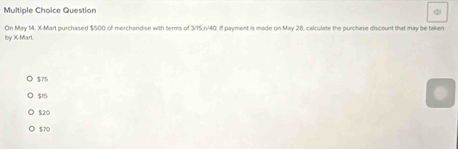 Question
On May 14. X -Mart purchased $500 of merchandise with terms of 3/15, n/40. If payment is made on May 28, calculate the purchase discount that may be taken
by X -Mart.
$75
$15
$20
$70