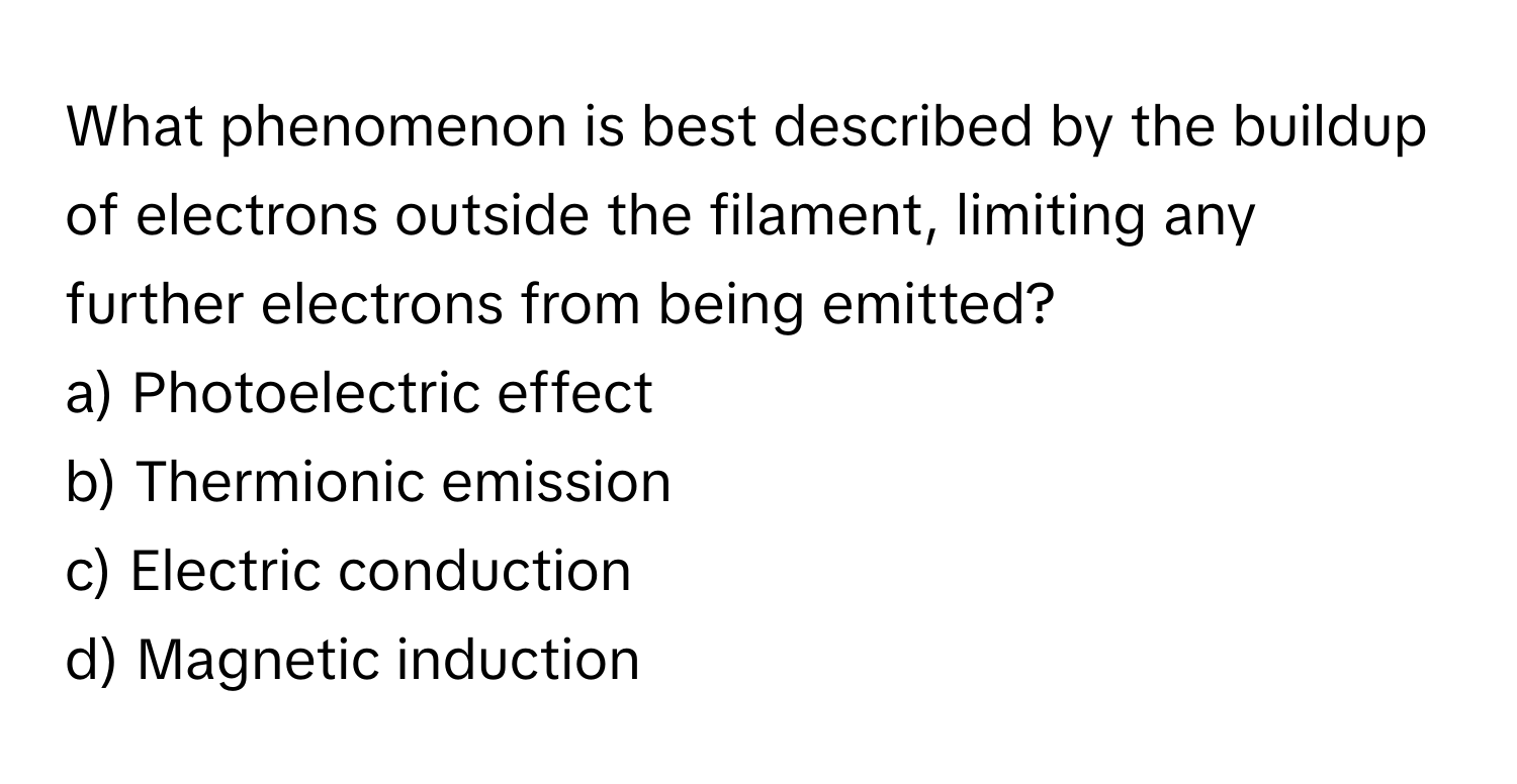 What phenomenon is best described by the buildup of electrons outside the filament, limiting any further electrons from being emitted?

a) Photoelectric effect 
b) Thermionic emission 
c) Electric conduction 
d) Magnetic induction