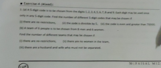 Exercise-4 (Nixed): 
2. (4) A 5 dight code is to te chosen from the digits 1, 2, 3, 6, 5, 6, 7, 8 and 9. Each digt may in used once 
snlly in any 5 dight code. Find the number of diferent 5 dgst codes that may be chosen il 
(1 there are no restrictions, (4) the code is divisitle by 5. (i) the code is even and apeater than 70000. 
(5) A team of 6 peisple is to be chosen from 8 man and 6 women. 
Find the number of different seams that may be chosen if 
() there are no restrictions, (V) there are no women in the team, 
(IW) there are a husband and wife who must not be separated. 
50 | F A I S A L M I Z