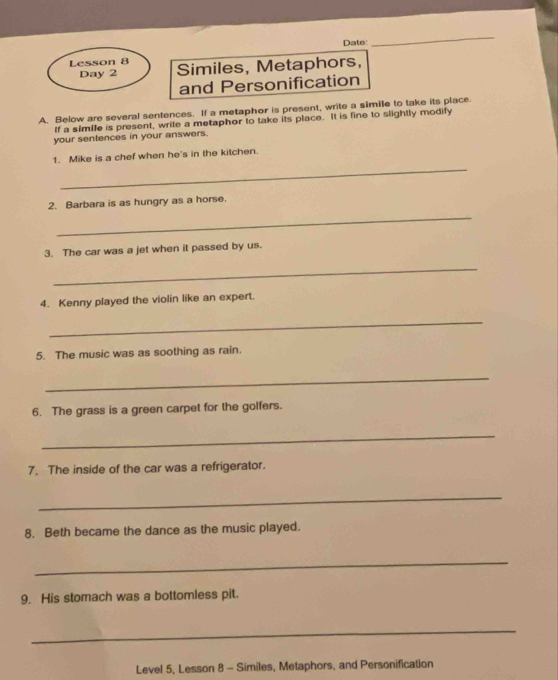 Date: 
_ 
Lesson 8 
Day 2 Similes, Metaphors, 
and Personification 
A. Below are several sentences. If a metaphor is present, write a simile to take its place. 
If a simile is present, write a metaphor to take its place. It is fine to slightly modify 
your sentences in your answers. 
_ 
1. Mike is a chef when he's in the kitchen. 
2. Barbara is as hungry as a horse. 
_ 
3. The car was a jet when it passed by us. 
_ 
4. Kenny played the violin like an expert. 
_ 
5. The music was as soothing as rain. 
_ 
6. The grass is a green carpet for the golfers. 
_ 
7. The inside of the car was a refrigerator. 
_ 
8. Beth became the dance as the music played. 
_ 
9. His stomach was a bottomless pit. 
_ 
Level 5, Lesson 8 - Similes, Metaphors, and Personification