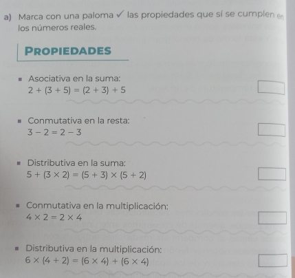 Marca con una paloma √ las propiedades que sí se cumplen e 
los números reales. 
Propiedades 
Asociativa en la suma:
2+(3+5)=(2+3)+5
Conmutativa en la resta:
3-2=2-3
Distributiva en la suma:
5+(3* 2)=(5+3)* (5+2)
Conmutativa en la multiplicación:
4* 2=2* 4
Distributiva en la multiplicación:
6* (4+2)=(6* 4)+(6* 4)