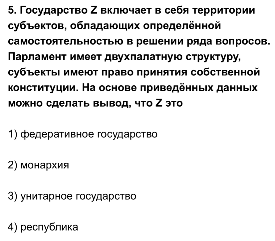 Γосударство Ζ включает в себя терриτории
субъектов, обладающих оπределённой
самосΤоятельностью в решении ряда вопросов.
Парламент имеет двухлалатную структуру,
субъектьΙ имеют πраво πринятия сбственной
конституции. На основе πриведенныιх данньΙх
можно сделать вывод, что Ζ это
1) федеративное государство
2) монархия
3) унитарное государство
4) республика