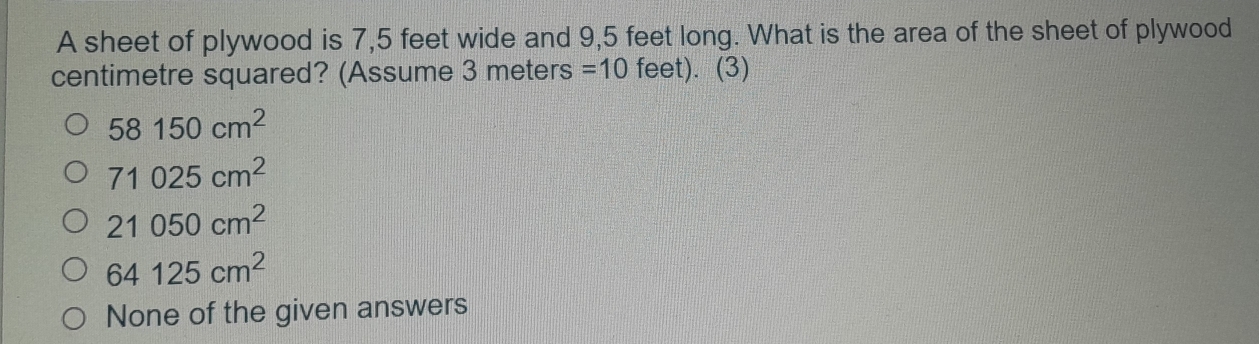 A sheet of plywood is 7,5 feet wide and 9,5 feet long. What is the area of the sheet of plywood
centimetre squared? (Assume 3 meters =10 feet). (3)
58150cm^2
71025cm^2
21050cm^2
64125cm^2
None of the given answers