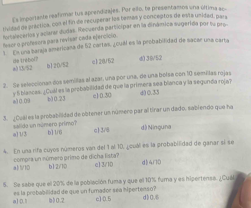 Es impertante reafirmar tus aprendizajes. Por ello, te presentamos una última ac-
tividad de práctica, con el fin de recuperar los temas y conceptos de esta unidad, para
fortalecerios y aclarar dudas. Recuerda participar en la dinámica sugerida por tu pro-
fesor o profesora para revisar cada ejercicio.
1. En una baraja americana de 52 cartas, ¿cuál es la probabilidad de sacar una carta
de trébol?
a) 13/52 b) 20/52 c) 28/52 d) 39/52
2. Se seleccionan dos semillas al azar, una por una, de una bolsa con 10 semillas rojas
y 5 blancas. ¿Cuál es la probabilidad de que la prímera sea blanca y la segunda roja?
a) 0.09 b) 0.23 c) 0.30 d) 0.33
3. ¿Cuál es la probabilidad de obtener un número par al tirar un dado, sabiendo que ha
salido un número primo?
a) 1/3 b) 1/6 c) 3/6
d) Ninguna
4. En una rifa cuyos números van del 1 al 10, ¿cuál es la probabilidad de ganar si se
compra un número primo de dicha lista?
a) 1/10 b) 2/10 c) 3/10 d) 4/10
5. Se sabe que el 20% de la población fuma y que el 10% fuma y es hipertensa. ¿Cuál
es la probabilidad de que un fumador sea hipertenso?
a) 0.1 b) 0.2 c) 0.5 d) 0.6